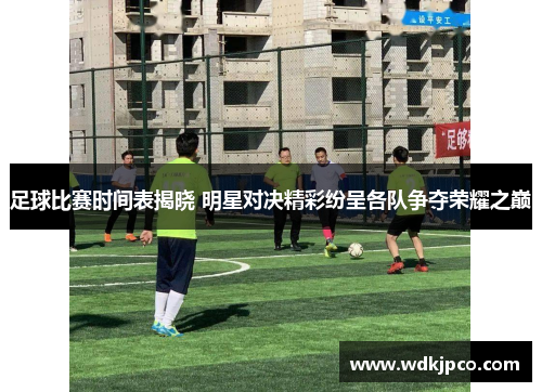 足球比赛时间表揭晓 明星对决精彩纷呈各队争夺荣耀之巅