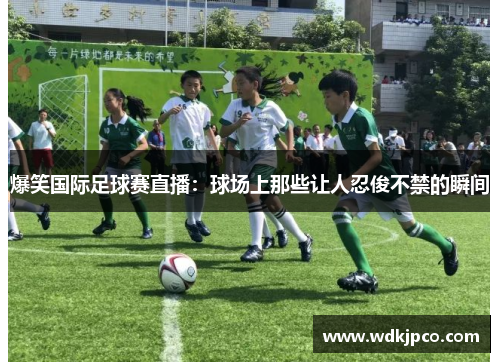 爆笑国际足球赛直播：球场上那些让人忍俊不禁的瞬间